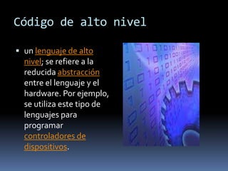 Código de alto nivel

 un lenguaje de alto
  nivel; se refiere a la
  reducida abstracción
  entre el lenguaje y el
  hardware. Por ejemplo,
  se utiliza este tipo de
  lenguajes para
  programar
  controladores de
  dispositivos.
 