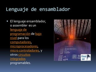 Lenguaje de ensamblador

 El lenguaje ensamblador,
  o assembler es un
  lenguaje de
  programación de bajo
  nivel para los
  computadores,
  microprocesadores,
  micro controladores, y
  otros circuitos
  integrados
  programables.
 