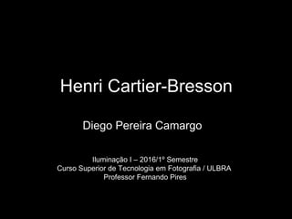 Henri Cartier-Bresson
Diego Pereira Camargo
Iluminação I – 2016/1º Semestre
Curso Superior de Tecnologia em Fotografia / ULBRA
Professor Fernando Pires
 