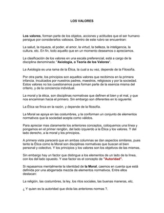 LOS VALORES Los valores, forman parte de los objetos, acciones y actitudes que el ser humano persigue por considerarlos valiosos. Dentro de este rubro se encuentran:  La salud, la riqueza, el poder, el amor, la virtud, la belleza, la inteligencia, la cultura, etc. En fin, todo aquello que en un momento deseamos o apreciamos. La clasificación de los valores en una escala preferencial, está a cargo de la disciplina denominada: "
Axiología, o Teoría de los Valores"
.  La Axiología es una rama de la Ética, la cual a su vez, depende de la Filosofía.  Por otra parte, los principios son aquellos valores que recibimos en la primera infancia. Inculcados por nuestros padres, maestros, religiosos y por la sociedad. Estos valores no los cuestionamos pues forman parte de la esencia misma del criterio, y de la conciencia individual.  La moral y la ética, son disciplinas normativas que definen el bien y el mal, y que nos encaminan hacia el primero. Sin embargo son diferentes en lo siguiente:  La Ética se finca en la razón, y depende de la filosofía.  La Moral se apoya en las costumbres, y la conforman un conjunto de elementos normativos que la sociedad acepta como válidos.  Para apreciar mas claramente los anteriores conceptos, coloquemos una línea y pongamos en el primer renglón, del lado izquierdo a la Ética y los valores. Y del lado derecho, a la moral y los principios. A primera vista parecerá que en ambas columnas se dan aspectos similares, pues tanto la Ética como la Moral son disciplinas normativas que buscan el bien personal y colectivo. Y los principios y los valores son los objetivos de las mismas.  Sin embargo hay un factor que distingue a los elementos de un lado de la línea, con los del lado opuesto. Y ese factor es el concepto de "
Autoridad"
.  Si repasamos mentalmente la identidad de la Moral, caemos en cuenta que está definida por una abigarrada mezcla de elementos normativos. Entre ellos destacan:  La religión, las costumbres, la ley, los ritos sociales, las buenas maneras, etc.  ¿ Y quien es la autoridad que dicta las anteriores normas ?.  Referente a la religión se supone que es Dios. A través de la jerarquía eclesiástica, o de las escrituras, o de la tradición.  Con respecto a las costumbres, es la sociedad.  Las leyes, ritos y buenas costumbres son definidas también por la sociedad.  En este ensayo, el concepto “ sociedad “  se refiere únicamente a los sectores dirigentes de la misma. Pues las mayorías tienen escasa influencia en la definición de los rumbos y los criterios normativos. Por otra parte, la Ética tiene como única autoridad al juicio racional, de cada uno de nosotros. 