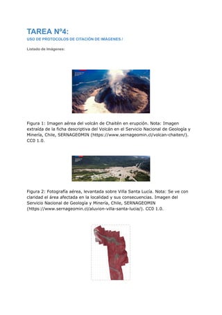 TAREA Nº4:
USO DE PROTOCOLOS DE CITACIÓN DE IMÁGENES /
Listado de Imágenes:
Figura 1: Imagen aérea del volcán de Chaitén en erupción. Nota: Imagen
extraída de la ficha descriptiva del Volcán en el Servicio Nacional de Geología y
Minería, Chile, SERNAGEOMIN (https://www.sernageomin.cl/volcan-chaiten/).
CC0 1.0.
Figura 2: Fotografía aérea, levantada sobre Villa Santa Lucía. Nota: Se ve con
claridad el área afectada en la localidad y sus consecuencias. Imagen del
Servicio Nacional de Geología y Minería, Chile, SERNAGEOMIN
(https://www.sernageomin.cl/aluvion-villa-santa-lucia/). CC0 1.0.
 