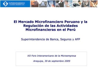 El Mercado Microfinanciero Peruano y la
Regulación de las Actividades
Microfinancieras en el Perú
Superintendencia de Banca, Seguros y AFP
XII Foro Interamericano de la Microempresa
Arequipa, 30 de septiembre 2009
 