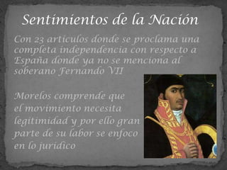 Con 23 artículos donde se proclama una
completa independencia con respecto a
España donde ya no se menciona al
soberano Fernando VII

Morelos comprende que
el movimiento necesita
legitimidad y por ello gran
parte de su labor se enfoco
en lo jurídico
 