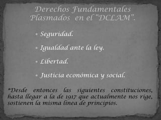 Derechos Fundamentales
       Plasmados en el “DCLAM”.

          Seguridad.

          Igualdad ante la ley.

          Libertad.

          Justicia económica y social.


*Desde entonces las siguientes constituciones,
hasta llegar a la de 1917 que actualmente nos rige,
sostienen la misma línea de principios.
 
