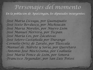En la población de Apatzingán, los diputados insurgentes:

-José María Liceaga, por Guanajuato
-José Sixto Berdusco, por Michoacán
-José María Morelos, por Nuevo León
-José Manuel Herrera, por Tecpan
-José María Cos, por Zacatecas
-José Sotero Castañeda por Durango
-Cornelio Ortiz de Zarate, por Tlaxcala
-Manuel de Aldrete y Soria, por Querétaro
-Antonio José Moctezuma, por Coahuila
-José María Ponce de León, por Sonora
-Francisco Argandar, por San Luis Potosí
 