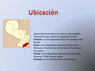 Itapúa está localizado en la zona sur de la Región
Oriental del país y tiene los siguientes límites:
Al Norte: con los departamentos de Caazapá y Alto
Paraná
Al Sur: con la República Argentina(Provincia de
Misiones y Provincia de Corrientes). El Río Paraná
los separa.
Al Este: con la República Argentina (Provincia de
Misiones. El Río Paraná separa.
Al Oeste: con el Departamento de Misiones.
 