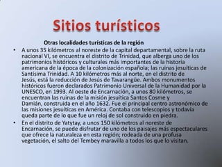 Otras localidades turísticas de la región
• A unos 35 kilómetros al noreste de la capital departamental, sobre la ruta
nacional VI, se encuentra el distrito de Trinidad, que alberga uno de los
patrimonios históricos y culturales más importantes de la historia
americana de la época de la colonización española; las ruinas jesuíticas de
Santísima Trinidad. A 10 kilómetros más al norte, en el distrito de
Jesús, está la reducción de Jesús de Tavarangüe. Ambos monumentos
históricos fueron declarados Patrimonio Universal de la Humanidad por la
UNESCO, en 1993. Al oeste de Encarnación, a unos 80 kilómetros, se
encuentran las ruinas de la misión jesuítica Santos Cosme y
Damián, construida en el año 1632. Fue el principal centro astronómico de
las misiones jesuíticas en América. Contaba con telescopios y todavía
queda parte de lo que fue un reloj de sol construido en piedra.
• En el distrito de Yatytay, a unos 150 kilómetros al noreste de
Encarnación, se puede disfrutar de uno de los paisajes más espectaculares
que ofrece la naturaleza en esta región; rodeada de una profusa
vegetación, el salto del Tembey maravilla a todos los que lo visitan.
 