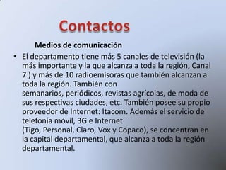 Medios de comunicación
• El departamento tiene más 5 canales de televisión (la
más importante y la que alcanza a toda la región, Canal
7 ) y más de 10 radioemisoras que también alcanzan a
toda la región. También con
semanarios, periódicos, revistas agrícolas, de moda de
sus respectivas ciudades, etc. También posee su propio
proveedor de Internet: Itacom. Además el servicio de
telefonía móvil, 3G e Internet
(Tigo, Personal, Claro, Vox y Copaco), se concentran en
la capital departamental, que alcanza a toda la región
departamental.
 