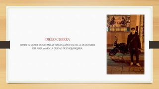 DIEGO CURREA
YO SOY EL MENOR DE MI FAMILIA TENGO 15 AÑOS NACI EL 26 DE OCTUBRE
DEL AÑO 2001 EN LA CIUDAD DE CHIQUINQUIRA.
 
