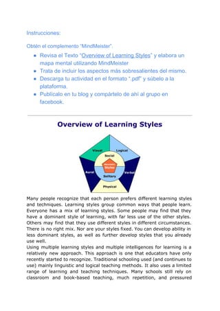 Instrucciones:
Obtén el complemento “MindMeister”.
● Revisa el Texto “​Overview of Learning Styles​” y elabora un
mapa mental utilizando MindMeister
● Trata de incluir los aspectos más sobresalientes del mismo.
● Descarga tu actividad en el formato “.pdf” y súbelo a la
plataforma.
● Publícalo en tu blog y compártelo de ahí al grupo en
facebook.
Overview of Learning Styles
Many people recognize that each person prefers different learning styles
and techniques. Learning styles group common ways that people learn.
Everyone has a mix of learning styles. Some people may find that they
have a dominant style of learning, with far less use of the other styles.
Others may find that they use different styles in different circumstances.
There is no right mix. Nor are your styles fixed. You can develop ability in
less dominant styles, as well as further develop styles that you already
use well.
Using multiple learning styles and multiple intelligences for learning is a
relatively new approach. This approach is one that educators have only
recently started to recognize. Traditional schooling used (and continues to
use) mainly linguistic and logical teaching methods. It also uses a limited
range of learning and teaching techniques. Many schools still rely on
classroom and book-based teaching, much repetition, and pressured
 