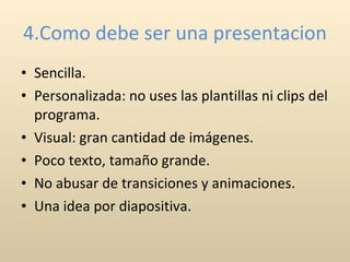 4.Como debe ser una presentacion Sencilla. Personalizada: no uses las plantillas ni clips del programa. Visual: gran cantidad de imágenes. Poco texto, tamaño grande. No abusar de transiciones y animaciones. Una idea por diapositiva. 