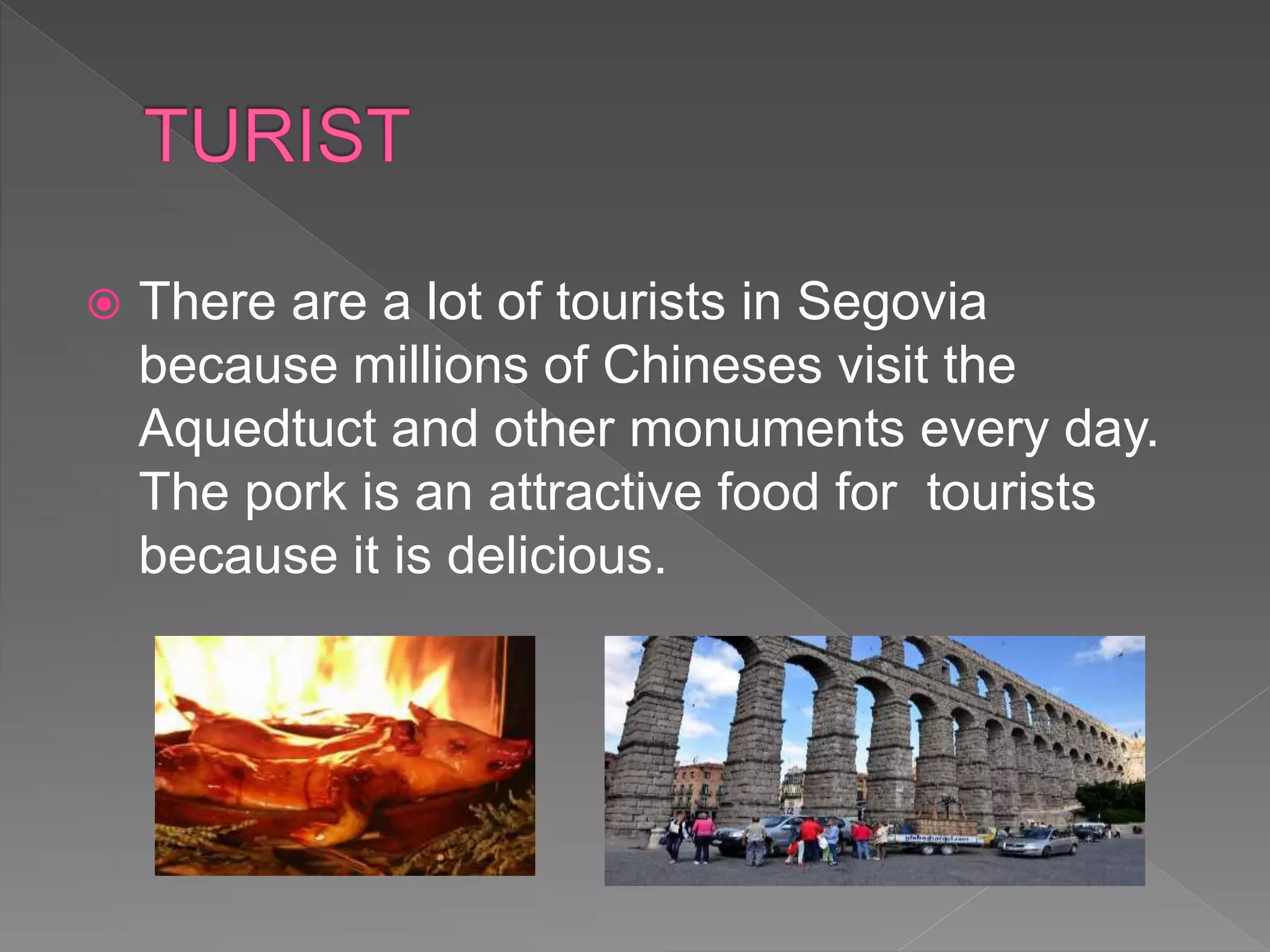  There are a lot of tourists in Segovia
because millions of Chineses visit the
Aquedtuct and other monuments every day.
The pork is an attractive food for tourists
because it is delicious.