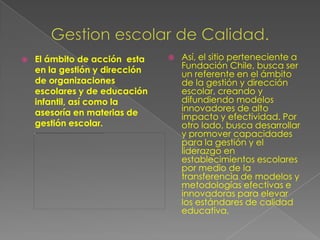    El ámbito de acción esta       Así, el sitio perteneciente a
    en la gestión y dirección       Fundación Chile, busca ser
                                    un referente en el ámbito
    de organizaciones               de la gestión y dirección
    escolares y de educación        escolar, creando y
    infantil, así como la           difundiendo modelos
    asesoría en materias de         innovadores de alto
                                    impacto y efectividad. Por
    gestión escolar.                otro lado, busca desarrollar
                                    y promover capacidades
                                    para la gestión y el
                                    liderazgo en
                                    establecimientos escolares
                                    por medio de la
                                    transferencia de modelos y
                                    metodologías efectivas e
                                    innovadoras para elevar
                                    los estándares de calidad
                                    educativa.
 