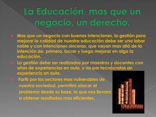    Mas que un negocio con buenas intenciones, la gestión para
    mejorar la calidad de nuestra educación debe ser una labor
    noble y con intenciones sinceras, que vayan mas allá de la
    intención de, primero, lucrar y luego mejorar en algo la
    educación.
   La gestión debe ser realizadas por maestros y docentes con
    años de experiencias en aula, y no por tecnócratas sin
    experiencia en aula.
    Partir por los sectores mas vulnerables de
     nuestra sociedad, permitirá atacar el
     problema desde su base, lo que nos llevara
     a obtener resultados mas eficientes.
 