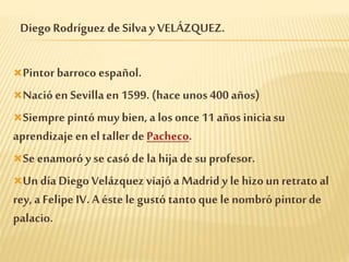 Diego Rodríguez de Silva yVELÁZQUEZ.
Pintor barroco español.
Nacióen Sevillaen 1599. (hace unos 400 años)
Siempre pintó muy bien, a los once 11 años iniciasu
aprendizaje en el taller de Pacheco.
Se enamoróy se casó de la hijade su profesor.
Un día Diego Velázquez viajó a Madrid y le hizoun retrato al
rey, a Felipe IV. A éste le gustó tanto que le nombró pintor de
palacio.