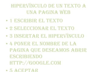Hipervínculo de un texto a
         una pagina web
•   1 escribir el texto
•   2 seleccionar el texto
•   3 insertar el hipervínculo
•   4 poner el nombre de la
    pagina que deseamos abrir
    escribiendo
    http://google.com
 