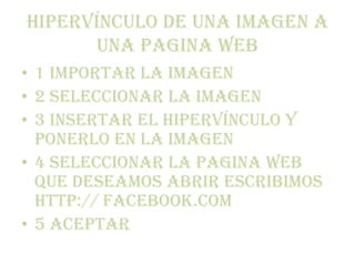 Hipervínculo de una imagen a
      una pagina web
• 1 importar la imagen
• 2 seleccionar la imagen
• 3 insertar el hipervínculo y
  ponerlo en la imagen
• 4 seleccionar la pagina web
  que deseamos abrir escribimos
  http:// facebook.com
• 5 aceptar
 