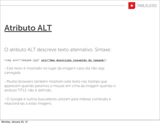 Atributo ALT

  O atributo ALT descreve texto alternativo. Sintaxe:

  <img src=”imagem.jpg” alt=”Uma descrição resumida da imagem”>


  - Este texto é mostrado no lugar da imagem caso ela não seja
  carregada.

  - Muitos browsers também mostram este texto nas tooltips que
  aparecem quando paramos o mouse em cima da imagem quando o
  atributo TITLE não é deﬁnido.

  - O Google e outros buscadores utilizam para indexar conteúdo e
  relacioná-las a estas imagens.




Monday, January 23, 12
 