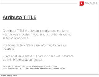 Atributo TITLE

  O atributo TITLE é utilizado por diversos motivos:
  - os browsers podem mostrar o texto do title como
  se fosse um tooltip.

  - Leitores de tela falam essa informação para os
  usuários.

  - Para acessibilidade é útil para indicar a real natureza
  do link. Informação agregada.

  <a href=”#” title=”Um texto descrevendo o link”><img
  src=”imagem.jpg” alt=”Uma descrição resumida da imagem”></a>



Monday, January 23, 12
 