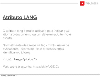 Atributo LANG

  O atributo lang é muito utilizado para indicar qual
  idioma o documento ou um determinado termo é
  escrito.

  Normalmente utilizamos na tag <html>. Assim os
  buscadores, leitores de tela e outros sistemas
  identiﬁcam o idioma.

  <html lang=”pt-br”>

  Mais sobre o assunto: http://bit.ly/vG91Cv

Monday, January 23, 12
 