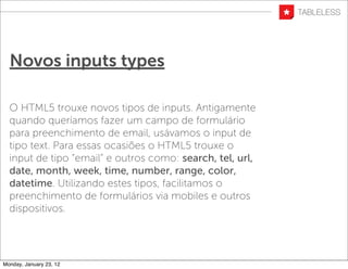 Novos inputs types

  O HTML5 trouxe novos tipos de inputs. Antigamente
  quando queríamos fazer um campo de formulário
  para preenchimento de email, usávamos o input de
  tipo text. Para essas ocasiões o HTML5 trouxe o
  input de tipo “email” e outros como: search, tel, url,
  date, month, week, time, number, range, color,
  datetime. Utilizando estes tipos, facilitamos o
  preenchimento de formulários via mobiles e outros
  dispositivos.




Monday, January 23, 12
 