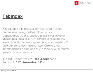 Tabindex

  A tecla tab é a principal a principal tecla quando
  precisamos navegar utilizando o teclado.
  Dependendo do site, quando precisamos navegar
  utilizando a tecla Tab, nem sempre o foco do TAB
  envolve os elementos importantes para o usuário. O
  tabindex serve para resolver isso. Com ele nós
  determinamos o caminho que o foco deve percorrer
  quando acertamos o tab.

  <input type=”text” tabindex=”1”>
  <a href=”#” tabindex=”2”>


Monday, January 23, 12
 