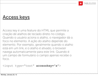 Access keys

  Access key é uma feature do HTML que permite a
  criação de atalhos de teclado direto no código.
  Quando o usuário aciona o atalho, o navegador dá o
  foco no elemento. A ação do atalho depende do
  elemento. Por exemplo, geralmente quando o atalho
  está em um link, e o atalho é ativado, o browser
  navega automaticamente para este link. Quando é
  um campo de formulário o campo apenas recebe o
  foco.

  <input type=”text” accesskey=”s”>

Monday, January 23, 12
 
