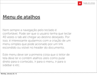 Menu de atalhos

  Nem sempre a navegação pelo teclado é
  confortável. Pode ser que o usuário tenha que teclar
  40 vezes o tab até chegar ao destino desejado. Por
  isso, é interessante ajudarmos com a criação de um
  menu simples que pode acionado por um link
  escondido ou visível no header do documento.

  Este menu deve ser a primeira coisa que o leitor de
  tela deve ler e contém atalhos úteis como pular
  direto para o conteúdo, ir para o menu, ir para o
  sidebar e etc.

Monday, January 23, 12
 