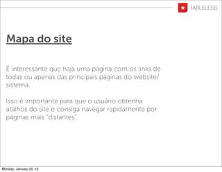 Mapa do site

  É interessante que haja uma página com os links de
  todas ou apenas das principais páginas do website/
  sistema.

  Isso é importante para que o usuário obtenha
  atalhos do site e consiga navegar rapidamente por
  páginas mais “distantes”.




Monday, January 23, 12
 