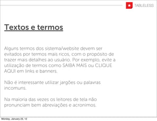 Textos e termos

  Alguns termos dos sistema/website devem ser
  evitados por termos mais ricos, com o propósito de
  trazer mais detalhes ao usuário. Por exemplo, evite a
  utilização de termos como SAIBA MAIS ou CLIQUE
  AQUI em links e banners.

  Não é interessante utilizar jargões ou palavras
  incomuns.

  Na maioria das vezes os leitores de tela não
  pronunciam bem abreviações e acronimos.

Monday, January 23, 12
 