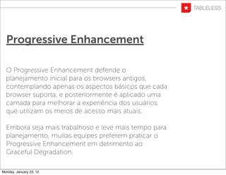 Progressive Enhancement

  O Progressive Enhancement defende o
  planejamento inicial para os browsers antigos,
  contemplando apenas os aspectos básicos que cada
  browser suporta, e posteriormente é aplicado uma
  camada para melhorar a experiência dos usuários
  que utilizam os meios de acesso mais atuais.

  Embora seja mais trabalhoso e leve mais tempo para
  planejamento, muitas equipes preferem praticar o
  Progressive Enhancement em detrimento ao
  Graceful Degradation.

Monday, January 23, 12
 