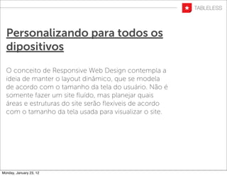 Personalizando para todos os
  dipositivos
  O conceito de Responsive Web Design contempla a
  ideia de manter o layout dinâmico, que se modela
  de acordo com o tamanho da tela do usuário. Não é
  somente fazer um site ﬂuído, mas planejar quais
  áreas e estruturas do site serão ﬂexíveis de acordo
  com o tamanho da tela usada para visualizar o site.




Monday, January 23, 12
 