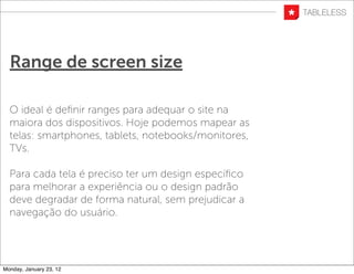 Range de screen size

  O ideal é deﬁnir ranges para adequar o site na
  maiora dos dispositivos. Hoje podemos mapear as
  telas: smartphones, tablets, notebooks/monitores,
  TVs.

  Para cada tela é preciso ter um design especíﬁco
  para melhorar a experiência ou o design padrão
  deve degradar de forma natural, sem prejudicar a
  navegação do usuário.




Monday, January 23, 12
 