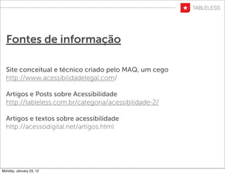 Fontes de informação

  Site conceitual e técnico criado pelo MAQ, um cego
  http://www.acessibilidadelegal.com/

  Artigos e Posts sobre Acessibilidade
  http://tableless.com.br/categoria/acessibilidade-2/

  Artigos e textos sobre acessibilidade
  http://acessodigital.net/artigos.html




Monday, January 23, 12
 