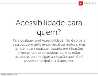 Acessibilidade para
                          quem?
                Para qualquer um! Acessibilidade não é só para
                pessoas com deﬁciência visual ou motora, mas
                 também para qualquer usuário em situações
                   diversas, como ao volante, com as mãos
                 ocupadas ou em alguma situação que não é
                       possível manipular o dispositivo.


Monday, January 23, 12
 