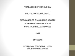 TRABAJOS DE TECNOLOGIA
PROYECTO TECNOLOGICO
DIEGO ANDRES ENAMORADO ACOSTA
ALBEIRO MONROY DONADO
JHON JADER ROJAS RANGEL
11-01
24/02/2016
INTITUCION EDUCATIVA LICEO
MODERNO MAGANGUE
 