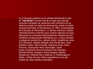 En el lenguaje cotidiano se ha utilizado libremente la idea de  "red social"  durante más de un siglo para denotar conjuntos complejos de relaciones entre miembros de los sistemas sociales en todas las dimensiones, desde el ámbito interpersonal hasta el internacional. En 1954, el antropólogo de la Escuela de Manchester J. A. Barnes comenzó a utilizar sistemáticamente el término para mostrar patrones de lazos, abarcando los conceptos tradicionalmente utilizados por los científicos sociales:grupos delimitados (p.e., tribus, familias) y categorías sociales (p.e., género, etnia). Académicos como S.D. Berkowitz, Stephen Borgatti, Burt Ronald Burt, Carle Kathleen Carley, Martin Everett, Katherine Faust, Linton Freeman, Granovetter Mark Granovetter, David Knoke, Krackhardt David Krackhardt Peter Marsden, Nicholas Mullins, Rapoport Anatol Rapoport Stanley Wasserman, Wellman Barry Wellman, R. WhitDouglas R. White, y White Harrison White expandieron el uso del análisis de redes sociales sistemático. 
