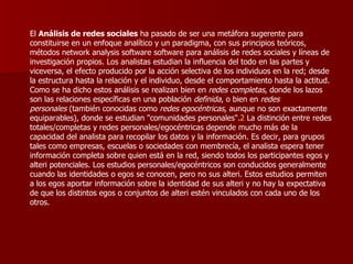 El  Análisis de redes sociales  ha pasado de ser una metáfora sugerente para constituirse en un enfoque analítico y un paradigma, con sus principios teóricos, métodos network analysis software software para análisis de redes sociales y líneas de investigación propios. Los analistas estudian la influencia del todo en las partes y viceversa, el efecto producido por la acción selectiva de los individuos en la red; desde la estructura hasta la relación y el individuo, desde el comportamiento hasta la actitud. Como se ha dicho estos análisis se realizan bien en  redes completas , donde los lazos son las relaciones específicas en una población  definida , o bien en  redes personales  (también conocidas como  redes egocéntricas , aunque no son exactamente equiparables), donde se estudian "comunidades personales". 2  La distinción entre redes totales/completas y redes personales/egocéntricas depende mucho más de la capacidad del analista para recopilar los datos y la información. Es decir, para grupos tales como empresas, escuelas o sociedades con membrecía, el analista espera tener información completa sobre quien está en la red, siendo todos los participantes egos y alteri potenciales. Los estudios personales/egocéntricos son conducidos generalmente cuando las identidades o egos se conocen, pero no sus alteri. Estos estudios permiten a los egos aportar información sobre la identidad de sus alteri y no hay la expectativa de que los distintos egos o conjuntos de alteri estén vinculados con cada uno de los otros. 
