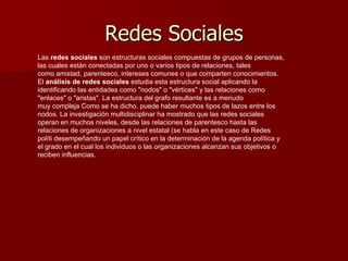 Redes Sociales Las  redes sociales  son estructuras sociales compuestas de grupos de personas, las cuales están conectadas por uno o varios tipos de relaciones, tales como amistad, parentesco, intereses comunes o que comparten conocimientos. El  análisis de redes sociales  estudia esta estructura social aplicando la identificando las entidades como &quot;nodos&quot; o &quot;vértices&quot; y las relaciones como &quot;enlaces&quot; o &quot;aristas&quot;. La estructura del grafo resultante es a menudo muy compleja Como se ha dicho, puede haber muchos tipos de lazos entre los nodos. La investigación multidisciplinar ha mostrado que las redes sociales operan en muchos niveles, desde las relaciones de parentesco hasta las relaciones de organizaciones a nivel estatal (se habla en este caso de Redes políti desempeñando un papel crítico en la determinación de la agenda política y el grado en el cual los individuos o las organizaciones alcanzan sus objetivos o reciben influencias. 