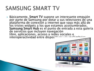    Básicamente, Smart TV supone un interesante empujón
    por parte de Samsung por dotar a sus televisores de una
    plataforma de conexión a internet que vaya más allá de
    los tristes widgets a los que estamos acostumbrados.
    Samsung Smart Hub es el punto de entrada a esta galería
    de servicios que incluyen navegación
    libre, aplicaciones, acceso a redes sociales e
    interoperactividad entre dispositivos vía inalámbrica.
 
