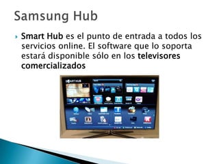    Smart Hub es el punto de entrada a todos los
    servicios online. El software que lo soporta
    estará disponible sólo en los televisores
    comercializados
 