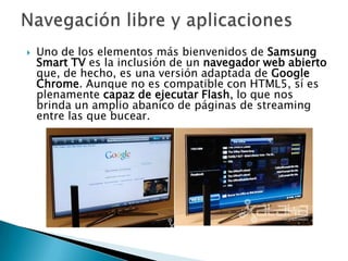    Uno de los elementos más bienvenidos de Samsung
    Smart TV es la inclusión de un navegador web abierto
    que, de hecho, es una versión adaptada de Google
    Chrome. Aunque no es compatible con HTML5, sí es
    plenamente capaz de ejecutar Flash, lo que nos
    brinda un amplio abanico de páginas de streaming
    entre las que bucear.
 