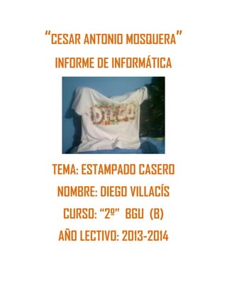“CESAR ANTONIO MOSQUERA”
INFORME DE INFORMÁTICA
TEMA: ESTAMPADO CASERO
NOMBRE: DIEGO VILLACÍS
CURSO: “2º” BGU (B)
AÑO LECTIVO: 2013-2014
