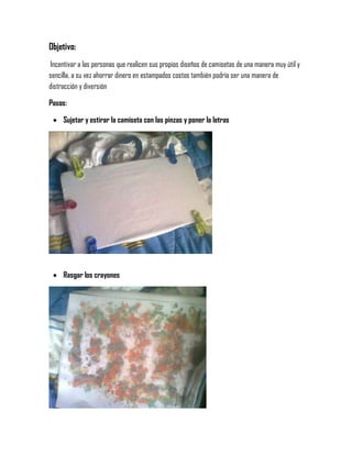Objetivo:
Incentivar a las personas que realicen sus propios diseños de camisetas de una manera muy útil y
sencilla, a su vez ahorrar dinero en estampados costos también podría ser una manera de
distracción y diversión
Pasos:
 Sujetar y estirar la camiseta con las pinzas y poner la letras
 Rasgar los crayones
 