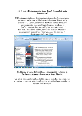15. O que é Desfragmentarão de disco? Como abrir esta
ferramenta?
O Desfragmentador de Disco reorganiza dados fragmentados
para que os discos e unidades trabalhem de forma mais
eficiente. O Desfragmentador de Disco é executado por
agendamento, mas você também pode analisar e
desfragmentar discos e unidades manualmente.
Pra abrir esta ferramenta, clique no iniciar > todos os
programas > acessórios > ferramentas do sistema >
desfragmentador de disco.

16. Exclua a pasta Informática, e em seguida restaure-a.
Explique o processo de restauração da Lixeira.
Vá ate a pasta informática botão direito e excluir ou selecione
a pasta e pressione a tecla delete, em seguida clique em sim na
tela de confirmação.

 