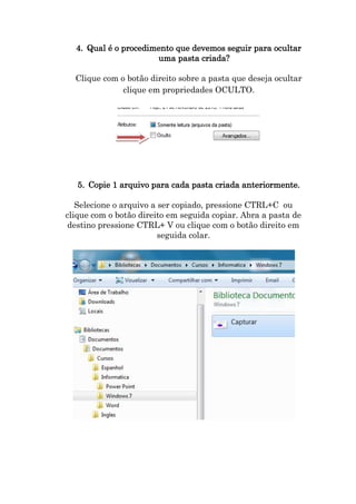 4. Qual é o procedimento que devemos seguir para ocultar
uma pasta criada?
Clique com o botão direito sobre a pasta que deseja ocultar
clique em propriedades OCULTO.

5. Copie 1 arquivo para cada pasta criada anteriormente.
Selecione o arquivo a ser copiado, pressione CTRL+C ou
clique com o botão direito em seguida copiar. Abra a pasta de
destino pressione CTRL+ V ou clique com o botão direito em
seguida colar.

 