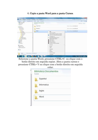 6. Copie a pasta Word para a pasta Cursos.

Selecione a pasta Word, pressione CTRL+C ou clique com o
botão direito em seguida copiar. Abra a pasta cursos e
pressione CTRL+ V ou clique com o botão direito em seguida
colar.

 