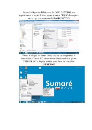 Passo 2: clique na Biblioteca de DOCUMENTOS em
seguida com o botão direito sobre a pasta CURSOS e depois
enviar para área de trabalho (DESKTOP)

Passo 3: clique na barra iniciar todos os programas >
acessórios> Tablet PC com o botão direito sobre a pasta
TABLET PC e depois enviar para área de trabalho
(DESKTOP)

 
