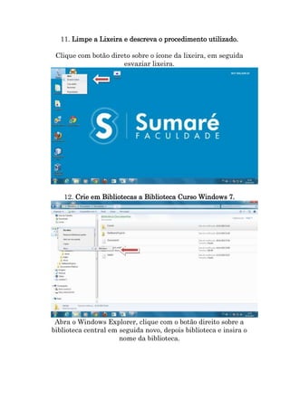11. Limpe a Lixeira e descreva o procedimento utilizado.
Clique com botão direto sobre o ícone da lixeira, em seguida
esvaziar lixeira.

12. Crie em Bibliotecas a Biblioteca Curso Windows 7.

Abra o Windows Explorer, clique com o botão direito sobre a
biblioteca central em seguida novo, depois biblioteca e insira o
nome da biblioteca.

 