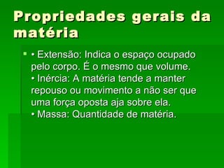 Propriedades gerais da matéria • Extensão: Indica o espaço ocupado pelo corpo. É o mesmo que volume.  • Inércia: A matéria tende a manter repouso ou movimento a não ser que uma força oposta aja sobre ela.  • Massa: Quantidade de matéria.  